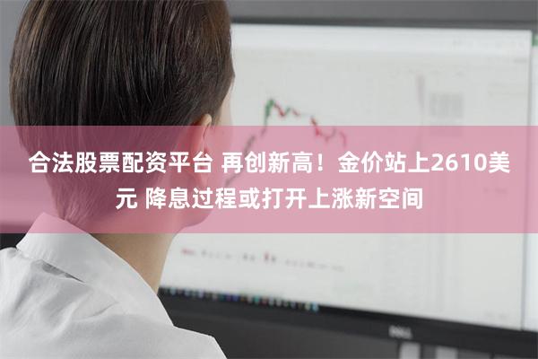 合法股票配资平台 再创新高!金价站上2610美元 降息过