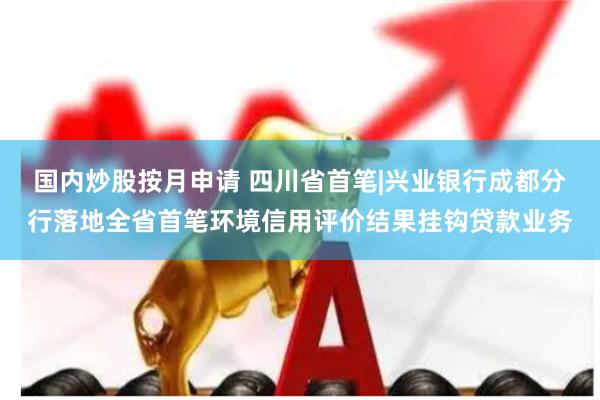 国内炒股按月申请 四川省首笔|兴业银行成都分行落地全省首笔环境信用评价结果挂钩贷款业务