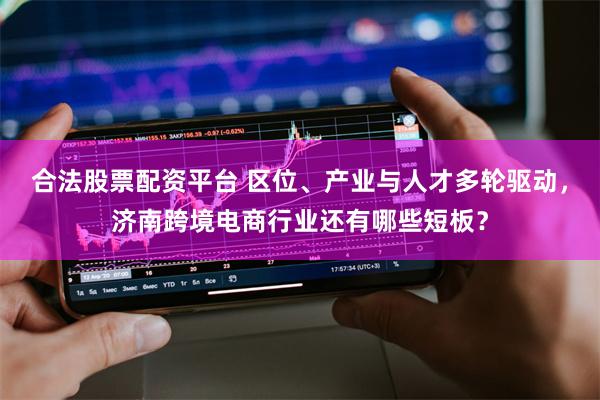 合法股票配资平台 区位、产业与人才多轮驱动,济南跨境电商