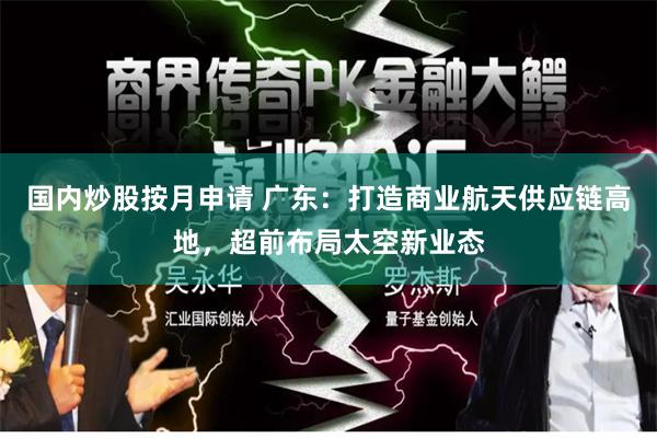 国内炒股按月申请 广东:打造商业航天供应链高地,超前布局太空新业态