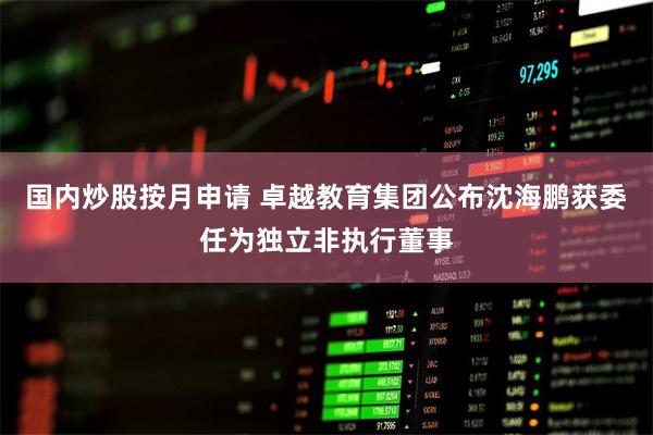 国内炒股按月申请 卓越教育集团公布沈海鹏获委任为独立非执行董事
