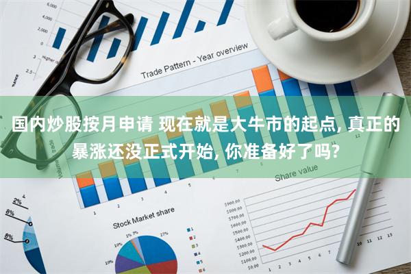 国内炒股按月申请 现在就是大牛市的起点, 真正的暴涨还没正式开始, 你准备好了吗?