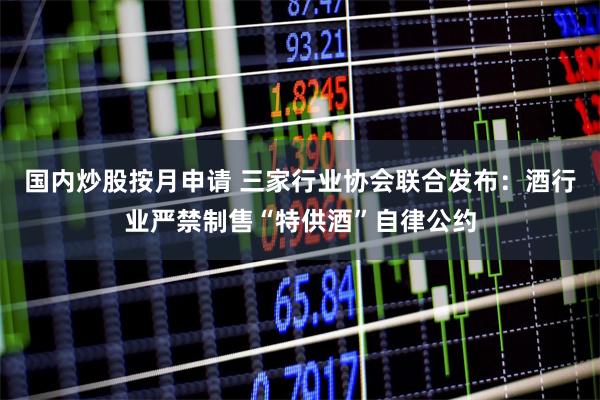 国内炒股按月申请 三家行业协会联合发布:酒行业严禁制售“特供酒”自律公约