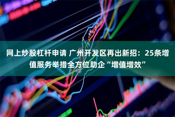 网上炒股杠杆申请 广州开发区再出新招:25条增值服务举措全方位助企“增值增效”