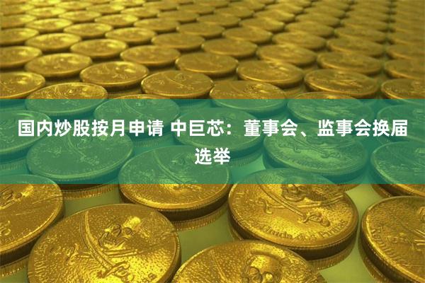 国内炒股按月申请 中巨芯:董事会、监事会换届选举