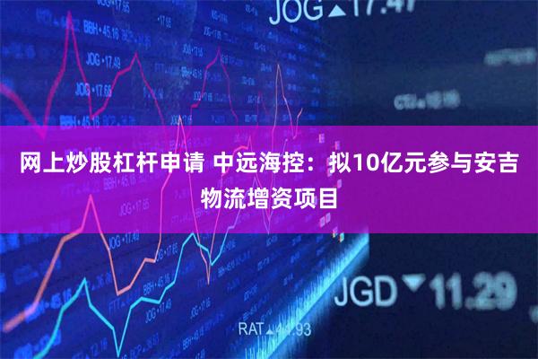 网上炒股杠杆申请 中远海控:拟10亿元参与安吉物流增资项目