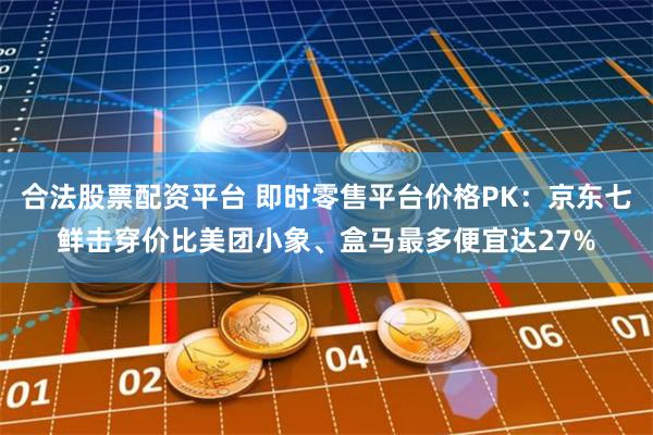 合法股票配资平台 即时零售平台价格PK:京东七鲜击穿价比美团小象、盒马最多便宜达27%