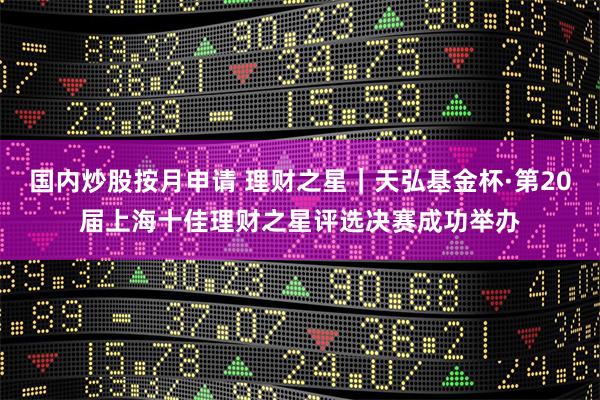 国内炒股按月申请 理财之星|天弘基金杯·第20届上海十佳理财之星评选决赛成功举办