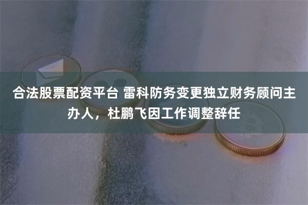 合法股票配资平台 雷科防务变更独立财务顾问主办人,杜鹏飞因工作调整辞任