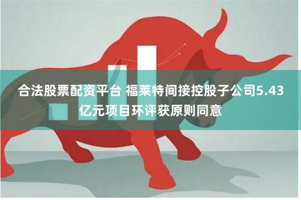 合法股票配资平台 福莱特间接控股子公司5.43亿元项目环评获原则同意