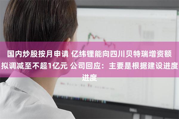 国内炒股按月申请 亿纬锂能向四川贝特瑞增资额拟调减至不超1亿元 公司回应:主要是根据建设进度