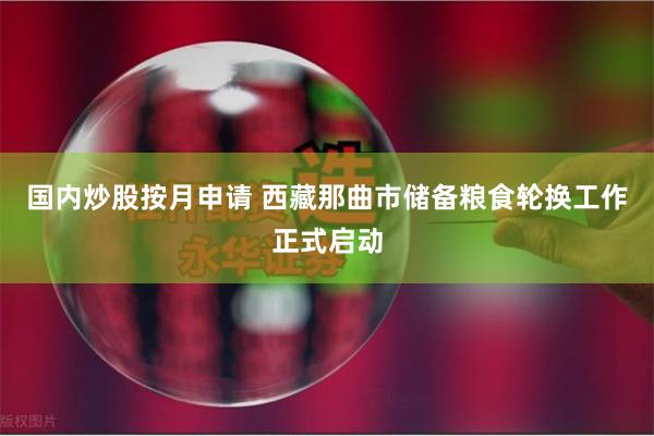 国内炒股按月申请 西藏那曲市储备粮食轮换工作正式启动