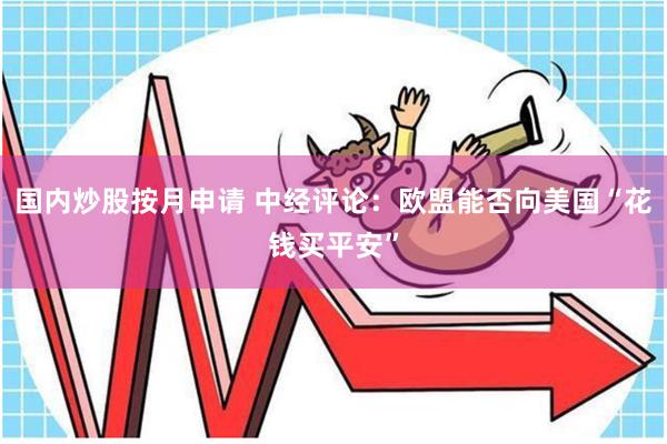 国内炒股按月申请 中经评论:欧盟能否向美国“花钱买平安”