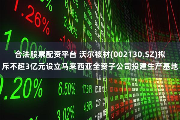 合法股票配资平台 沃尔核材(002130.SZ)拟斥不超3亿元设立马来西亚全资子公司投建生产基地