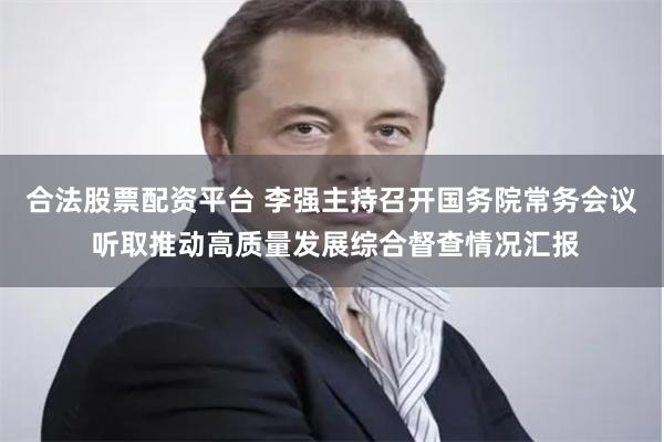 合法股票配资平台 李强主持召开国务院常务会议 听取推动高质量发展综合督查情况汇报