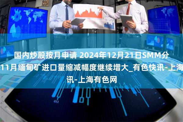 国内炒股按月申请 2024年12月21日SMM分析:十11月缅甸矿进口量缩减幅度继续增大_有色快讯-上海有色网