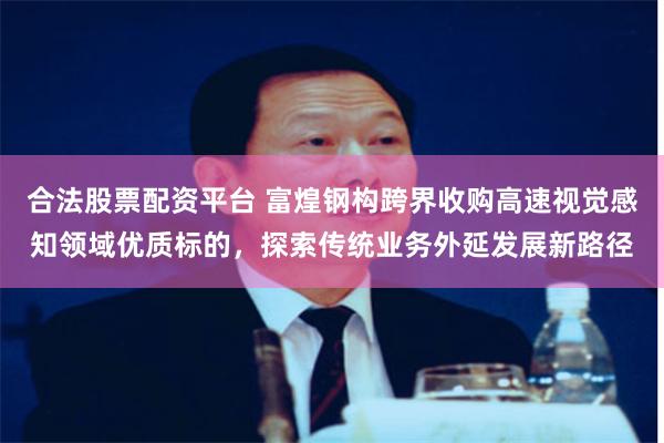合法股票配资平台 富煌钢构跨界收购高速视觉感知领域优质标的,探索传统业务外延发展新路径