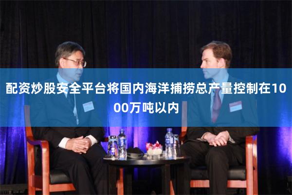 配资炒股安全平台将国内海洋捕捞总产量控制在1000万吨以内