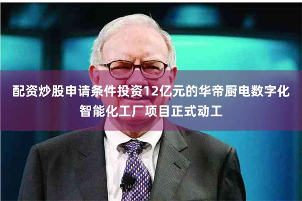 配资炒股申请条件投资12亿元的华帝厨电数字化智能化工厂项目正式动工