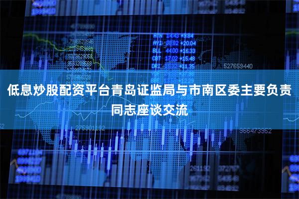 低息炒股配资平台青岛证监局与市南区委主要负责同志座谈交流