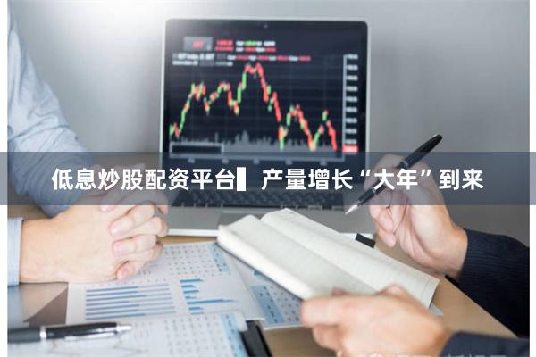 低息炒股配资平台  ▍产量增长“大年”到来