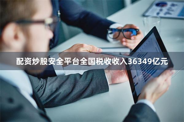 配资炒股安全平台全国税收收入36349亿元