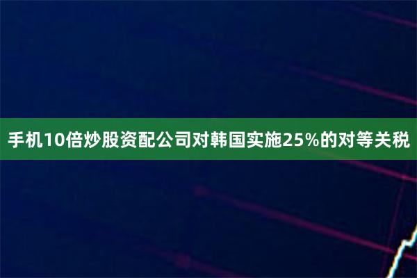 手机10倍炒股资配公司对韩国实施25%的对等关税