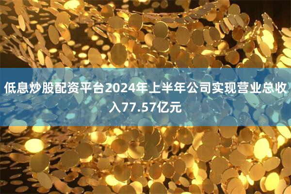 低息炒股配资平台2024年上半年公司实现营业总收入77.57
